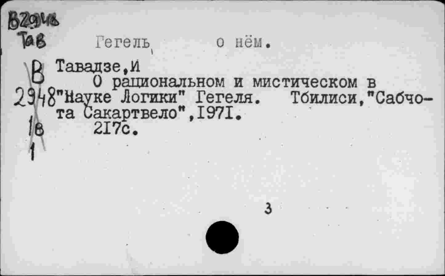 ﻿о нём
Гегель
"И
ВТавадзе,И
О рациональном и мистическом в 29^бпНауке Логики" Гегеля. Тбилиси,"Сабчо-. та Сакартвело",1971. в 217с.
3